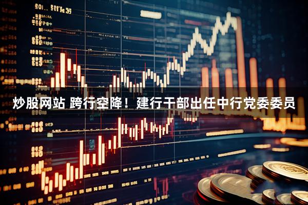 炒股网站 跨行空降！建行干部出任中行党委委员