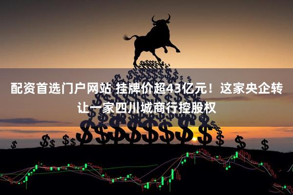 配资首选门户网站 挂牌价超43亿元！这家央企转让一家四川城商行控股权