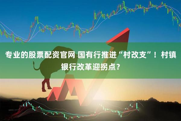 专业的股票配资官网 国有行推进“村改支”！村镇银行改革迎拐点？