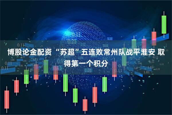 博股论金配资 “苏超”五连败常州队战平淮安 取得第一个积分