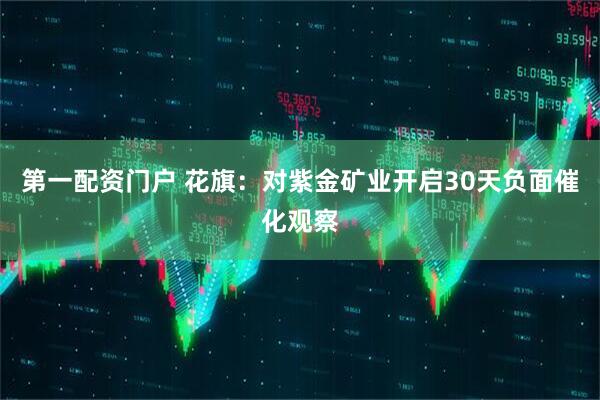 第一配资门户 花旗：对紫金矿业开启30天负面催化观察