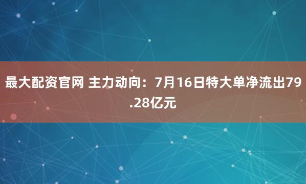 最大配资官网 主力动向：7月16日特大单净流出79.28亿元