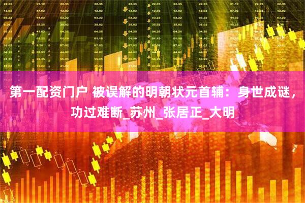 第一配资门户 被误解的明朝状元首辅：身世成谜，功过难断_苏州_张居正_大明