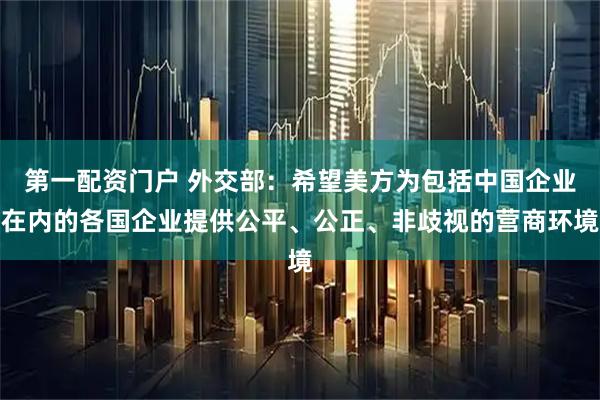 第一配资门户 外交部：希望美方为包括中国企业在内的各国企业提供公平、公正、非歧视的营商环境