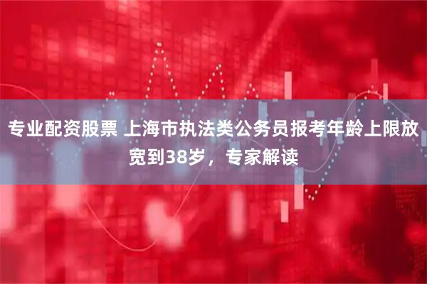 专业配资股票 上海市执法类公务员报考年龄上限放宽到38岁，专家解读
