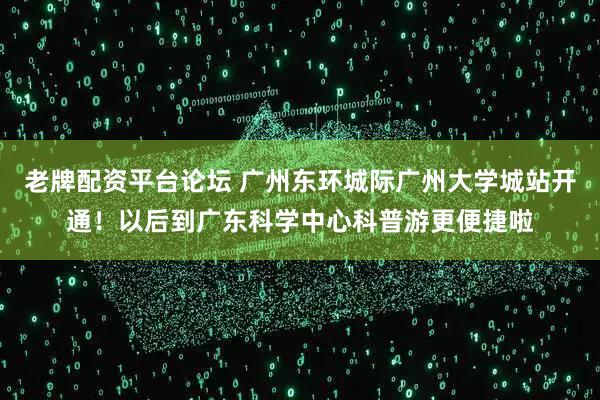 老牌配资平台论坛 广州东环城际广州大学城站开通！以后到广东科学中心科普游更便捷啦