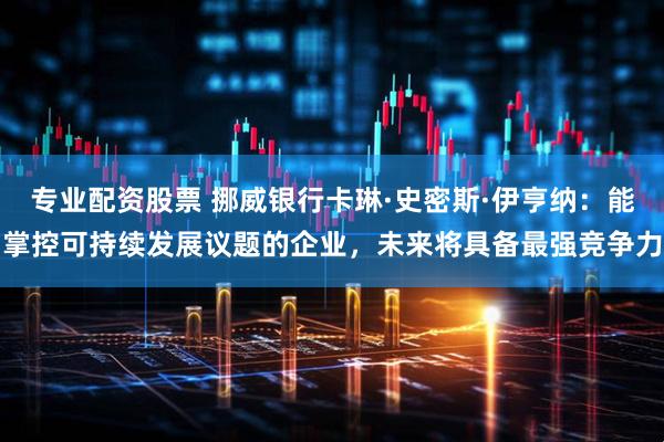 专业配资股票 挪威银行卡琳·史密斯·伊亨纳:能掌控可持续发展议题的企业,未来将具备最强竞争力