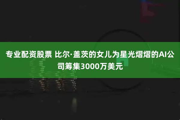 专业配资股票 比尔·盖茨的女儿为星光熠熠的AI公司筹集3000万美元