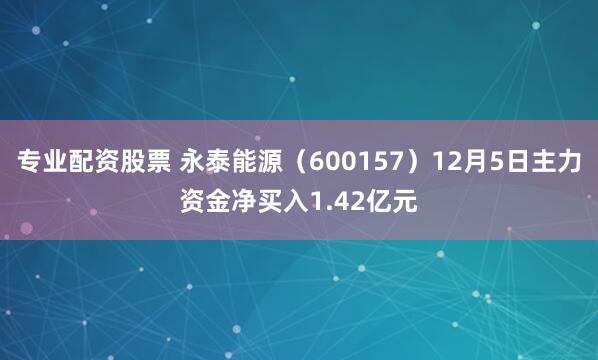 专业配资股票 永泰能源（600157）12月5日主力资金净买入1.42亿元