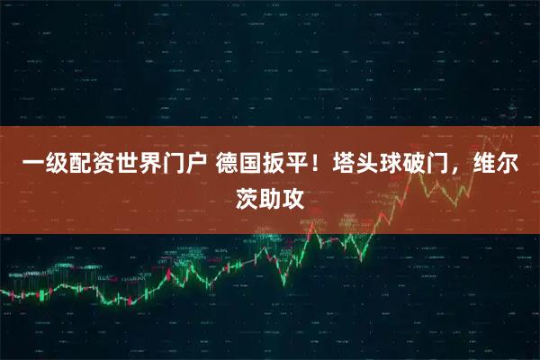 一级配资世界门户 德国扳平！塔头球破门，维尔茨助攻