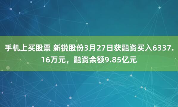 手机上买股票 新锐股份3月27日获融资买入6337.16万元，融资余额9.85亿元
