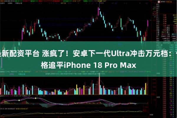 最新配资平台 涨疯了！安卓下一代Ultra冲击万元档：价格追平iPhone 18 Pro Max