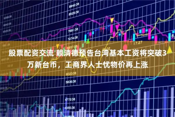 股票配资交流 赖清德预告台湾基本工资将突破3万新台币,工商界人士忧物价再上涨