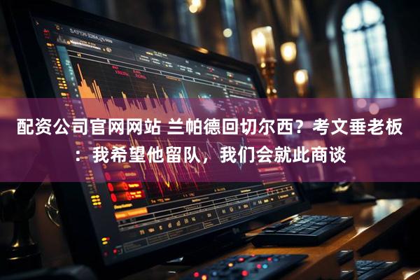 配资公司官网网站 兰帕德回切尔西?考文垂老板:我希望他留队,我们会就此商谈
