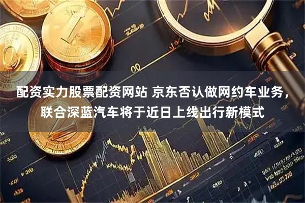 配资实力股票配资网站 京东否认做网约车业务，联合深蓝汽车将于近日上线出行新模式