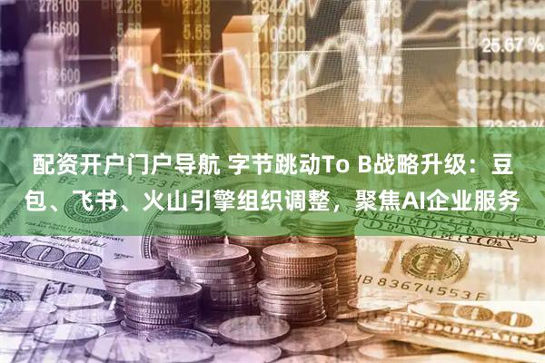 配资开户门户导航 字节跳动To B战略升级：豆包、飞书、火山引擎组织调整，聚焦AI企业服务