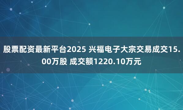 股票配资最新平台2025 兴福电子大宗交易成交15.00万股 成交额1220.10万元